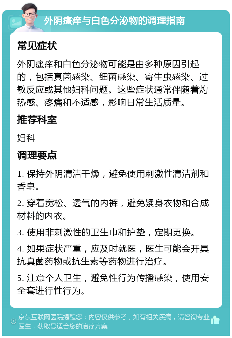 外阴瘙痒与白色分泌物的调理指南 常见症状 外阴瘙痒和白色分泌物可能是由多种原因引起的，包括真菌感染、细菌感染、寄生虫感染、过敏反应或其他妇科问题。这些症状通常伴随着灼热感、疼痛和不适感，影响日常生活质量。 推荐科室 妇科 调理要点 1. 保持外阴清洁干燥，避免使用刺激性清洁剂和香皂。 2. 穿着宽松、透气的内裤，避免紧身衣物和合成材料的内衣。 3. 使用非刺激性的卫生巾和护垫，定期更换。 4. 如果症状严重，应及时就医，医生可能会开具抗真菌药物或抗生素等药物进行治疗。 5. 注意个人卫生，避免性行为传播感染，使用安全套进行性行为。