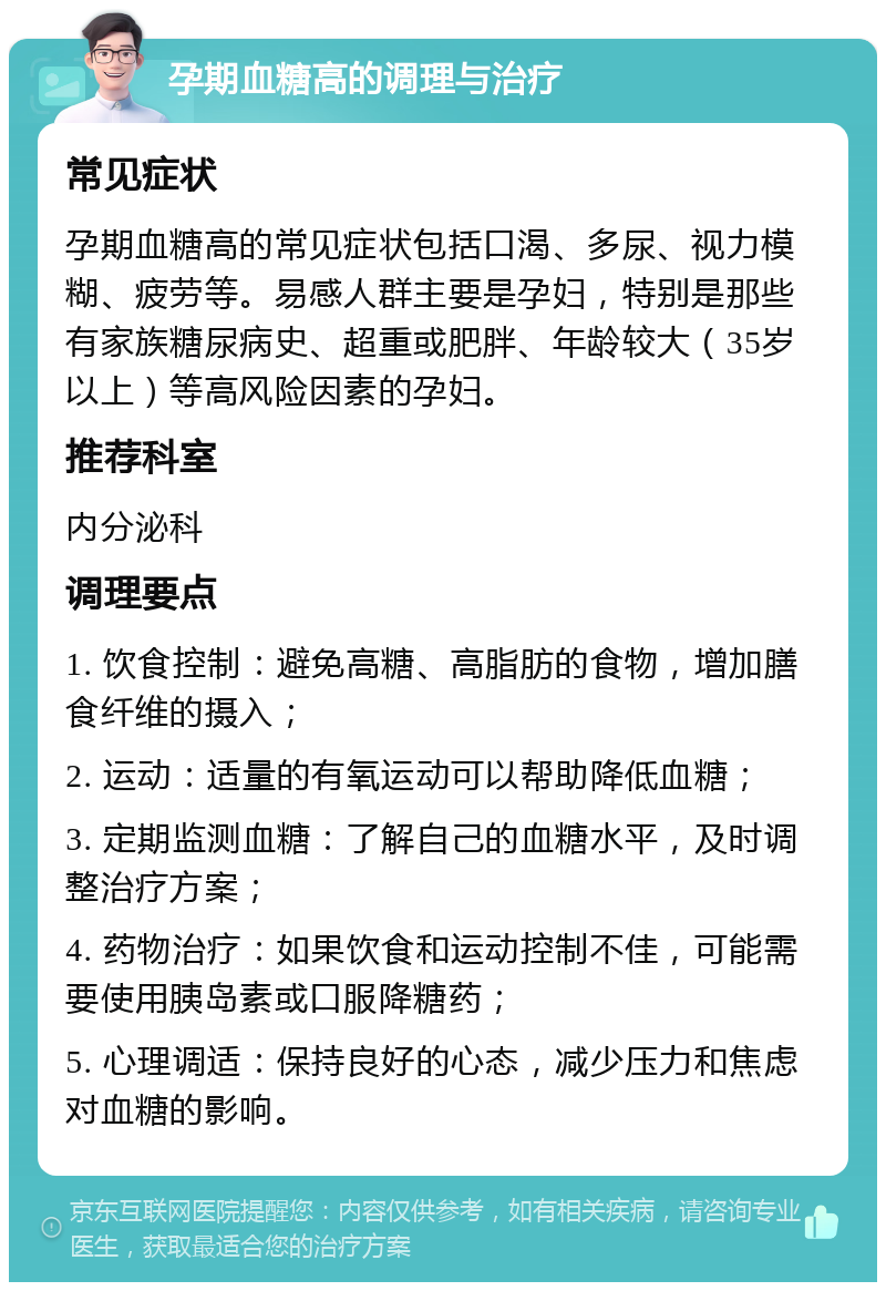 孕期血糖高的调理与治疗 常见症状 孕期血糖高的常见症状包括口渴、多尿、视力模糊、疲劳等。易感人群主要是孕妇，特别是那些有家族糖尿病史、超重或肥胖、年龄较大（35岁以上）等高风险因素的孕妇。 推荐科室 内分泌科 调理要点 1. 饮食控制：避免高糖、高脂肪的食物，增加膳食纤维的摄入； 2. 运动：适量的有氧运动可以帮助降低血糖； 3. 定期监测血糖：了解自己的血糖水平，及时调整治疗方案； 4. 药物治疗：如果饮食和运动控制不佳，可能需要使用胰岛素或口服降糖药； 5. 心理调适：保持良好的心态，减少压力和焦虑对血糖的影响。