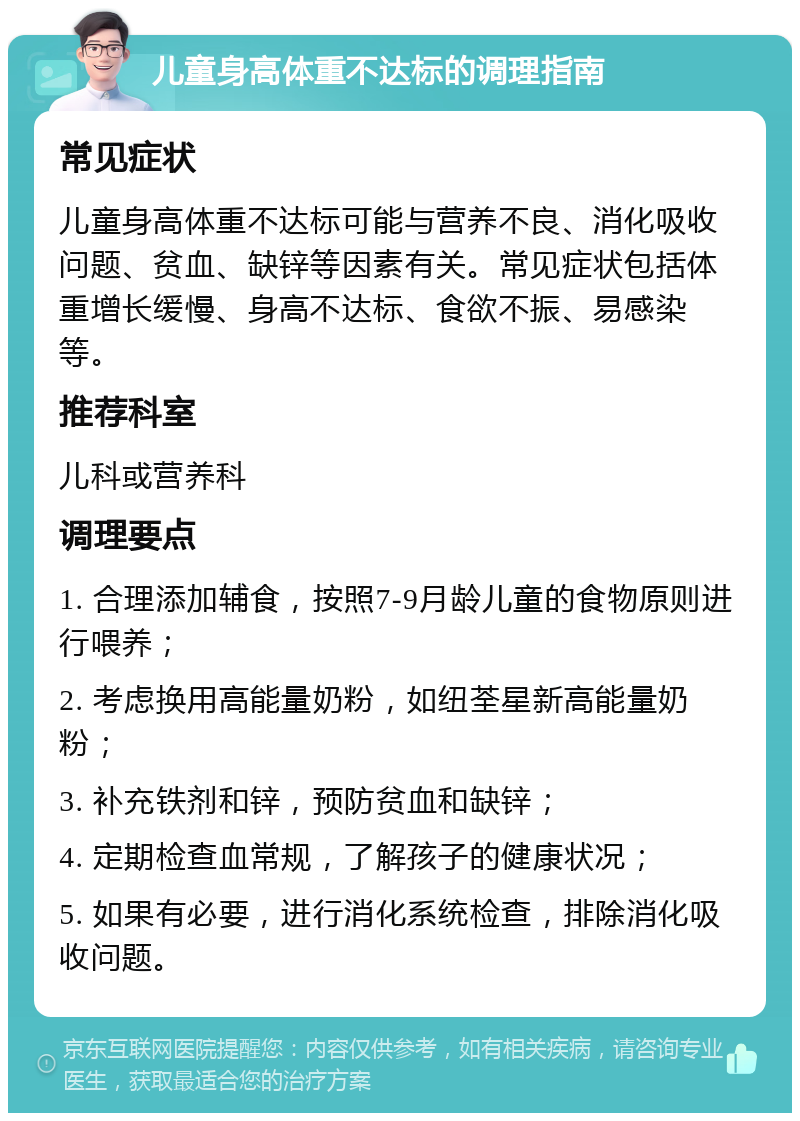 儿童身高体重不达标的调理指南 常见症状 儿童身高体重不达标可能与营养不良、消化吸收问题、贫血、缺锌等因素有关。常见症状包括体重增长缓慢、身高不达标、食欲不振、易感染等。 推荐科室 儿科或营养科 调理要点 1. 合理添加辅食，按照7-9月龄儿童的食物原则进行喂养； 2. 考虑换用高能量奶粉，如纽荃星新高能量奶粉； 3. 补充铁剂和锌，预防贫血和缺锌； 4. 定期检查血常规，了解孩子的健康状况； 5. 如果有必要，进行消化系统检查，排除消化吸收问题。