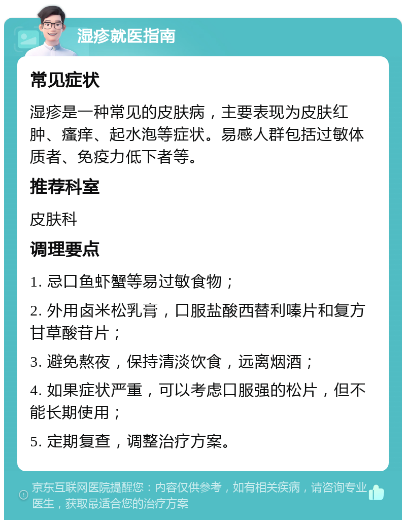 湿疹就医指南 常见症状 湿疹是一种常见的皮肤病，主要表现为皮肤红肿、瘙痒、起水泡等症状。易感人群包括过敏体质者、免疫力低下者等。 推荐科室 皮肤科 调理要点 1. 忌口鱼虾蟹等易过敏食物； 2. 外用卤米松乳膏，口服盐酸西替利嗪片和复方甘草酸苷片； 3. 避免熬夜，保持清淡饮食，远离烟酒； 4. 如果症状严重，可以考虑口服强的松片，但不能长期使用； 5. 定期复查，调整治疗方案。