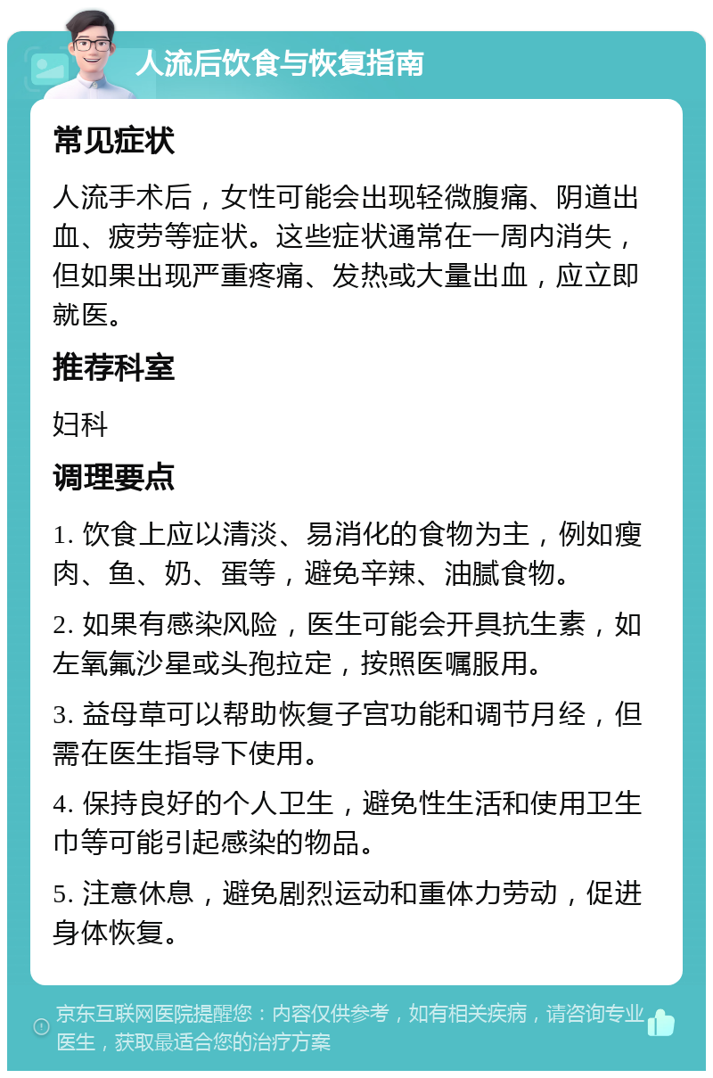 人流后饮食与恢复指南 常见症状 人流手术后，女性可能会出现轻微腹痛、阴道出血、疲劳等症状。这些症状通常在一周内消失，但如果出现严重疼痛、发热或大量出血，应立即就医。 推荐科室 妇科 调理要点 1. 饮食上应以清淡、易消化的食物为主，例如瘦肉、鱼、奶、蛋等，避免辛辣、油腻食物。 2. 如果有感染风险，医生可能会开具抗生素，如左氧氟沙星或头孢拉定，按照医嘱服用。 3. 益母草可以帮助恢复子宫功能和调节月经，但需在医生指导下使用。 4. 保持良好的个人卫生，避免性生活和使用卫生巾等可能引起感染的物品。 5. 注意休息，避免剧烈运动和重体力劳动，促进身体恢复。