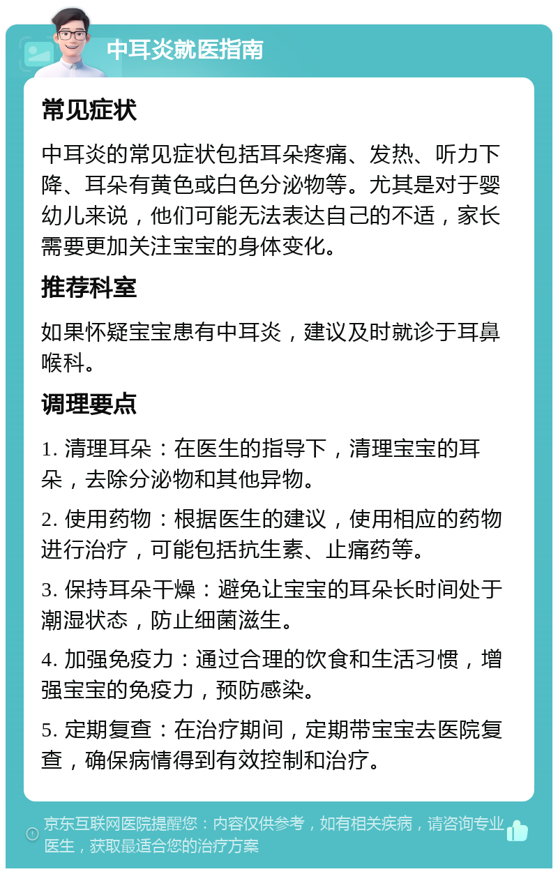 中耳炎就医指南 常见症状 中耳炎的常见症状包括耳朵疼痛、发热、听力下降、耳朵有黄色或白色分泌物等。尤其是对于婴幼儿来说，他们可能无法表达自己的不适，家长需要更加关注宝宝的身体变化。 推荐科室 如果怀疑宝宝患有中耳炎，建议及时就诊于耳鼻喉科。 调理要点 1. 清理耳朵：在医生的指导下，清理宝宝的耳朵，去除分泌物和其他异物。 2. 使用药物：根据医生的建议，使用相应的药物进行治疗，可能包括抗生素、止痛药等。 3. 保持耳朵干燥：避免让宝宝的耳朵长时间处于潮湿状态，防止细菌滋生。 4. 加强免疫力：通过合理的饮食和生活习惯，增强宝宝的免疫力，预防感染。 5. 定期复查：在治疗期间，定期带宝宝去医院复查，确保病情得到有效控制和治疗。