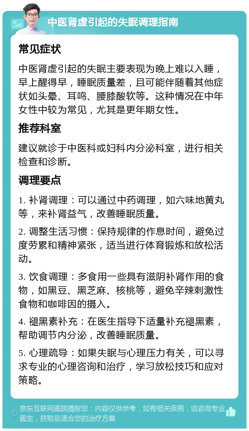 中医肾虚引起的失眠调理指南 常见症状 中医肾虚引起的失眠主要表现为晚上难以入睡，早上醒得早，睡眠质量差，且可能伴随着其他症状如头晕、耳鸣、腰膝酸软等。这种情况在中年女性中较为常见，尤其是更年期女性。 推荐科室 建议就诊于中医科或妇科内分泌科室，进行相关检查和诊断。 调理要点 1. 补肾调理：可以通过中药调理，如六味地黄丸等，来补肾益气，改善睡眠质量。 2. 调整生活习惯：保持规律的作息时间，避免过度劳累和精神紧张，适当进行体育锻炼和放松活动。 3. 饮食调理：多食用一些具有滋阴补肾作用的食物，如黑豆、黑芝麻、核桃等，避免辛辣刺激性食物和咖啡因的摄入。 4. 褪黑素补充：在医生指导下适量补充褪黑素，帮助调节内分泌，改善睡眠质量。 5. 心理疏导：如果失眠与心理压力有关，可以寻求专业的心理咨询和治疗，学习放松技巧和应对策略。