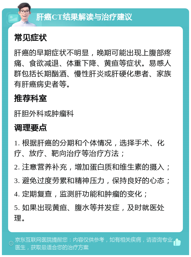 肝癌CT结果解读与治疗建议 常见症状 肝癌的早期症状不明显，晚期可能出现上腹部疼痛、食欲减退、体重下降、黄疸等症状。易感人群包括长期酗酒、慢性肝炎或肝硬化患者、家族有肝癌病史者等。 推荐科室 肝胆外科或肿瘤科 调理要点 1. 根据肝癌的分期和个体情况，选择手术、化疗、放疗、靶向治疗等治疗方法； 2. 注意营养补充，增加蛋白质和维生素的摄入； 3. 避免过度劳累和精神压力，保持良好的心态； 4. 定期复查，监测肝功能和肿瘤的变化； 5. 如果出现黄疸、腹水等并发症，及时就医处理。