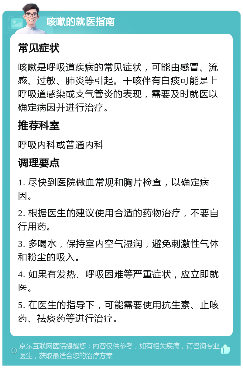 咳嗽的就医指南 常见症状 咳嗽是呼吸道疾病的常见症状，可能由感冒、流感、过敏、肺炎等引起。干咳伴有白痰可能是上呼吸道感染或支气管炎的表现，需要及时就医以确定病因并进行治疗。 推荐科室 呼吸内科或普通内科 调理要点 1. 尽快到医院做血常规和胸片检查，以确定病因。 2. 根据医生的建议使用合适的药物治疗，不要自行用药。 3. 多喝水，保持室内空气湿润，避免刺激性气体和粉尘的吸入。 4. 如果有发热、呼吸困难等严重症状，应立即就医。 5. 在医生的指导下，可能需要使用抗生素、止咳药、祛痰药等进行治疗。