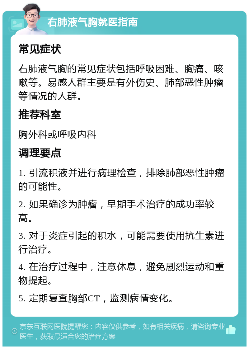 右肺液气胸就医指南 常见症状 右肺液气胸的常见症状包括呼吸困难、胸痛、咳嗽等。易感人群主要是有外伤史、肺部恶性肿瘤等情况的人群。 推荐科室 胸外科或呼吸内科 调理要点 1. 引流积液并进行病理检查，排除肺部恶性肿瘤的可能性。 2. 如果确诊为肿瘤，早期手术治疗的成功率较高。 3. 对于炎症引起的积水，可能需要使用抗生素进行治疗。 4. 在治疗过程中，注意休息，避免剧烈运动和重物提起。 5. 定期复查胸部CT，监测病情变化。