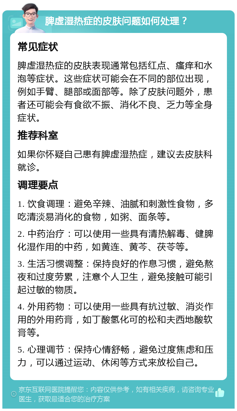 脾虚湿热症的皮肤问题如何处理？ 常见症状 脾虚湿热症的皮肤表现通常包括红点、瘙痒和水泡等症状。这些症状可能会在不同的部位出现，例如手臂、腿部或面部等。除了皮肤问题外，患者还可能会有食欲不振、消化不良、乏力等全身症状。 推荐科室 如果你怀疑自己患有脾虚湿热症，建议去皮肤科就诊。 调理要点 1. 饮食调理：避免辛辣、油腻和刺激性食物，多吃清淡易消化的食物，如粥、面条等。 2. 中药治疗：可以使用一些具有清热解毒、健脾化湿作用的中药，如黄连、黄芩、茯苓等。 3. 生活习惯调整：保持良好的作息习惯，避免熬夜和过度劳累，注意个人卫生，避免接触可能引起过敏的物质。 4. 外用药物：可以使用一些具有抗过敏、消炎作用的外用药膏，如丁酸氢化可的松和夫西地酸软膏等。 5. 心理调节：保持心情舒畅，避免过度焦虑和压力，可以通过运动、休闲等方式来放松自己。