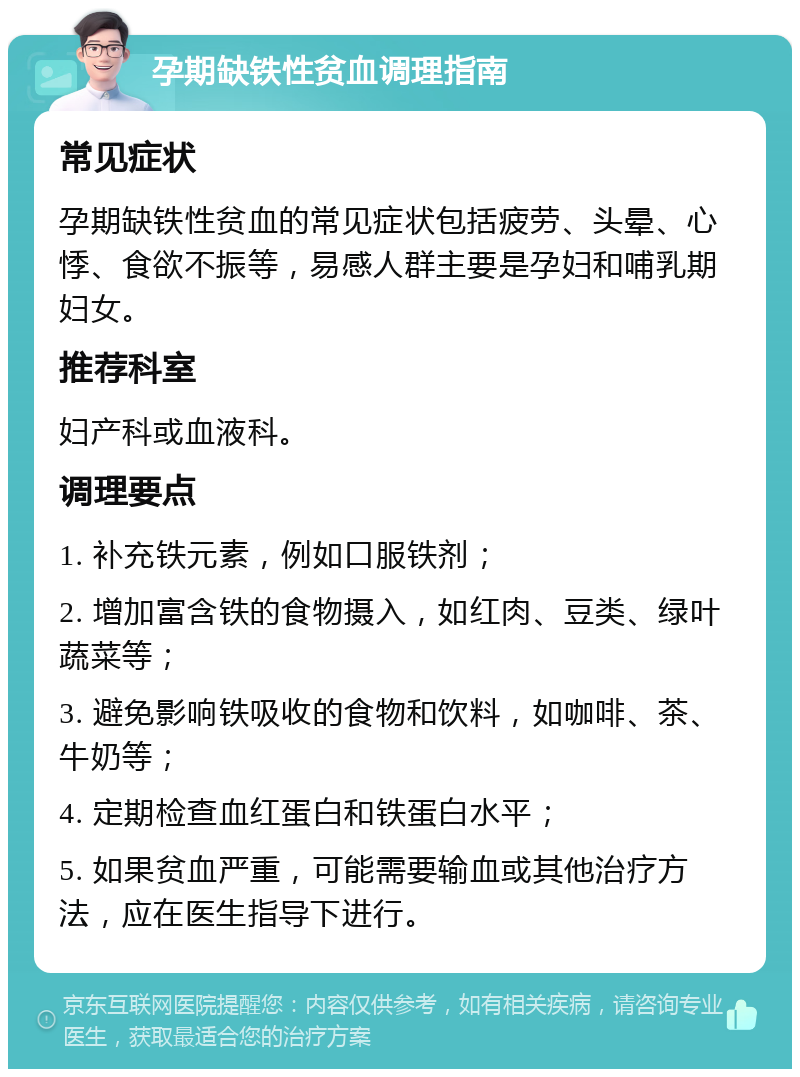 孕期缺铁性贫血调理指南 常见症状 孕期缺铁性贫血的常见症状包括疲劳、头晕、心悸、食欲不振等，易感人群主要是孕妇和哺乳期妇女。 推荐科室 妇产科或血液科。 调理要点 1. 补充铁元素，例如口服铁剂； 2. 增加富含铁的食物摄入，如红肉、豆类、绿叶蔬菜等； 3. 避免影响铁吸收的食物和饮料，如咖啡、茶、牛奶等； 4. 定期检查血红蛋白和铁蛋白水平； 5. 如果贫血严重，可能需要输血或其他治疗方法，应在医生指导下进行。