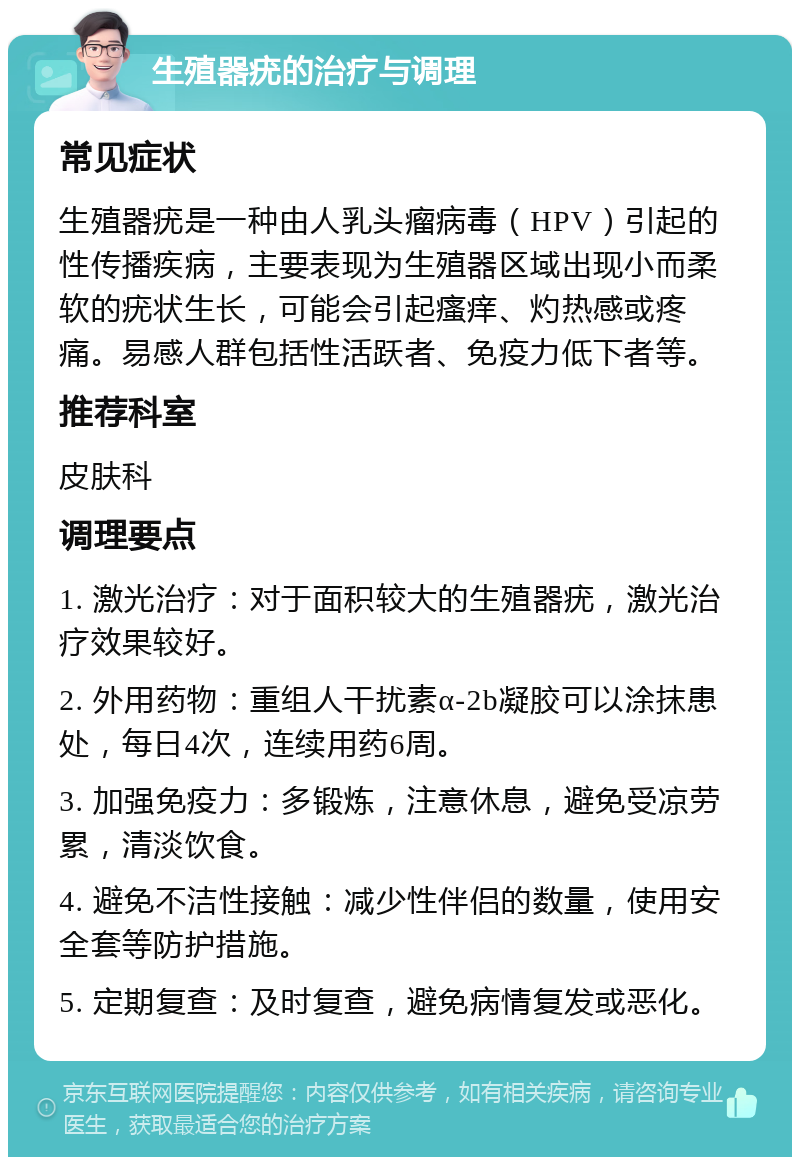 生殖器疣的治疗与调理 常见症状 生殖器疣是一种由人乳头瘤病毒（HPV）引起的性传播疾病，主要表现为生殖器区域出现小而柔软的疣状生长，可能会引起瘙痒、灼热感或疼痛。易感人群包括性活跃者、免疫力低下者等。 推荐科室 皮肤科 调理要点 1. 激光治疗：对于面积较大的生殖器疣，激光治疗效果较好。 2. 外用药物：重组人干扰素α-2b凝胶可以涂抹患处，每日4次，连续用药6周。 3. 加强免疫力：多锻炼，注意休息，避免受凉劳累，清淡饮食。 4. 避免不洁性接触：减少性伴侣的数量，使用安全套等防护措施。 5. 定期复查：及时复查，避免病情复发或恶化。