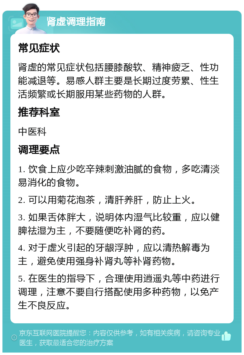 肾虚调理指南 常见症状 肾虚的常见症状包括腰膝酸软、精神疲乏、性功能减退等。易感人群主要是长期过度劳累、性生活频繁或长期服用某些药物的人群。 推荐科室 中医科 调理要点 1. 饮食上应少吃辛辣刺激油腻的食物，多吃清淡易消化的食物。 2. 可以用菊花泡茶，清肝养肝，防止上火。 3. 如果舌体胖大，说明体内湿气比较重，应以健脾祛湿为主，不要随便吃补肾的药。 4. 对于虚火引起的牙龈浮肿，应以清热解毒为主，避免使用强身补肾丸等补肾药物。 5. 在医生的指导下，合理使用逍遥丸等中药进行调理，注意不要自行搭配使用多种药物，以免产生不良反应。