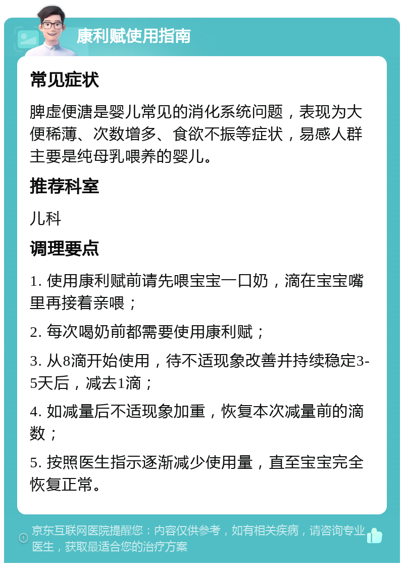 康利赋使用指南 常见症状 脾虚便溏是婴儿常见的消化系统问题，表现为大便稀薄、次数增多、食欲不振等症状，易感人群主要是纯母乳喂养的婴儿。 推荐科室 儿科 调理要点 1. 使用康利赋前请先喂宝宝一口奶，滴在宝宝嘴里再接着亲喂； 2. 每次喝奶前都需要使用康利赋； 3. 从8滴开始使用，待不适现象改善并持续稳定3-5天后，减去1滴； 4. 如减量后不适现象加重，恢复本次减量前的滴数； 5. 按照医生指示逐渐减少使用量，直至宝宝完全恢复正常。