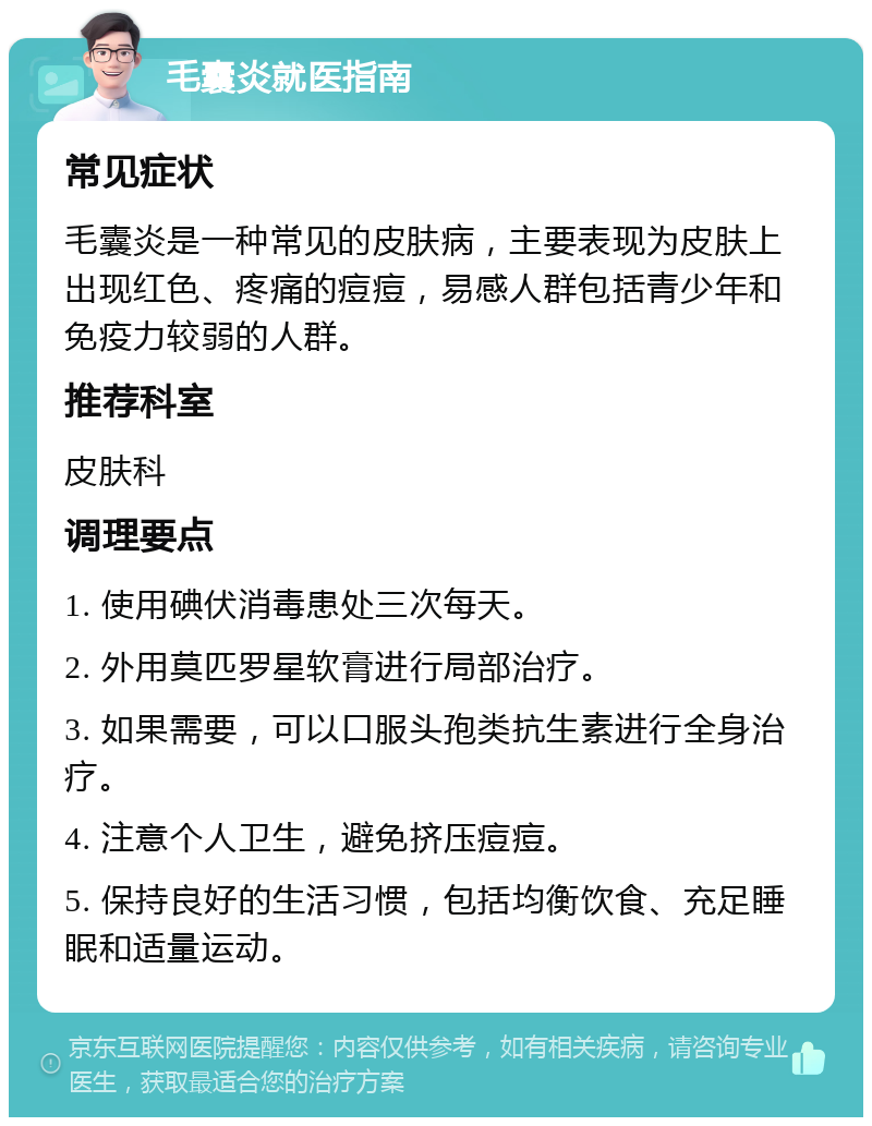 毛囊炎就医指南 常见症状 毛囊炎是一种常见的皮肤病，主要表现为皮肤上出现红色、疼痛的痘痘，易感人群包括青少年和免疫力较弱的人群。 推荐科室 皮肤科 调理要点 1. 使用碘伏消毒患处三次每天。 2. 外用莫匹罗星软膏进行局部治疗。 3. 如果需要，可以口服头孢类抗生素进行全身治疗。 4. 注意个人卫生，避免挤压痘痘。 5. 保持良好的生活习惯，包括均衡饮食、充足睡眠和适量运动。