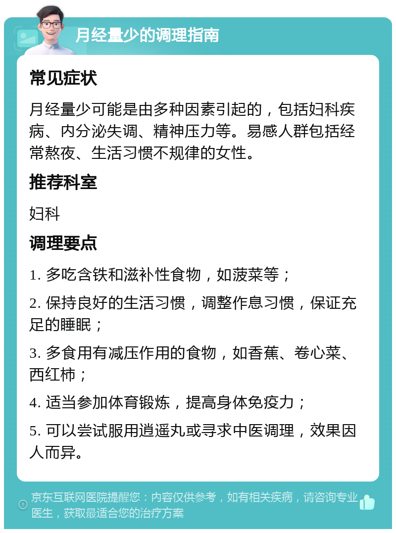 月经量少的调理指南 常见症状 月经量少可能是由多种因素引起的，包括妇科疾病、内分泌失调、精神压力等。易感人群包括经常熬夜、生活习惯不规律的女性。 推荐科室 妇科 调理要点 1. 多吃含铁和滋补性食物，如菠菜等； 2. 保持良好的生活习惯，调整作息习惯，保证充足的睡眠； 3. 多食用有减压作用的食物，如香蕉、卷心菜、西红柿； 4. 适当参加体育锻炼，提高身体免疫力； 5. 可以尝试服用逍遥丸或寻求中医调理，效果因人而异。