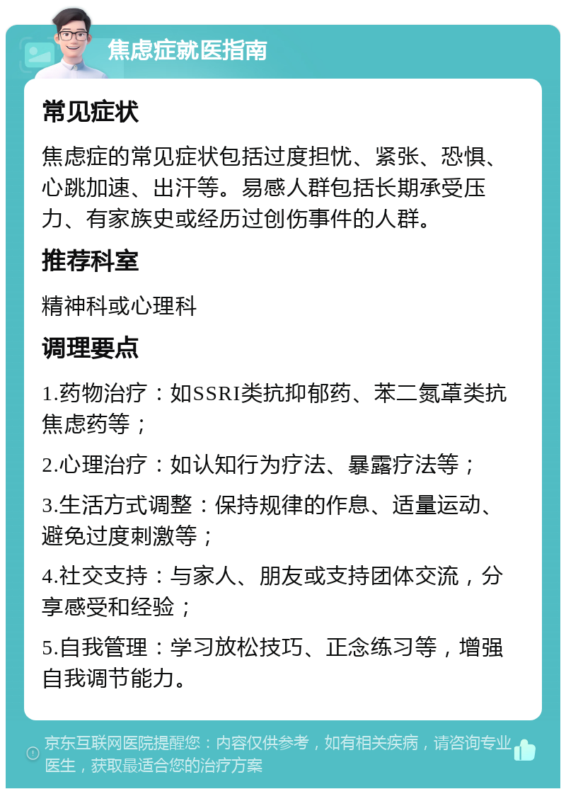 焦虑症就医指南 常见症状 焦虑症的常见症状包括过度担忧、紧张、恐惧、心跳加速、出汗等。易感人群包括长期承受压力、有家族史或经历过创伤事件的人群。 推荐科室 精神科或心理科 调理要点 1.药物治疗：如SSRI类抗抑郁药、苯二氮䓬类抗焦虑药等； 2.心理治疗：如认知行为疗法、暴露疗法等； 3.生活方式调整：保持规律的作息、适量运动、避免过度刺激等； 4.社交支持：与家人、朋友或支持团体交流，分享感受和经验； 5.自我管理：学习放松技巧、正念练习等，增强自我调节能力。