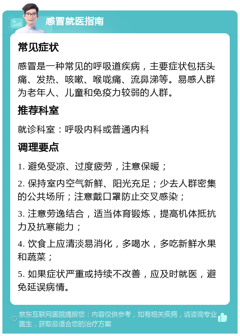 感冒就医指南 常见症状 感冒是一种常见的呼吸道疾病，主要症状包括头痛、发热、咳嗽、喉咙痛、流鼻涕等。易感人群为老年人、儿童和免疫力较弱的人群。 推荐科室 就诊科室：呼吸内科或普通内科 调理要点 1. 避免受凉、过度疲劳，注意保暖； 2. 保持室内空气新鲜、阳光充足；少去人群密集的公共场所；注意戴口罩防止交叉感染； 3. 注意劳逸结合，适当体育锻炼，提高机体抵抗力及抗寒能力； 4. 饮食上应清淡易消化，多喝水，多吃新鲜水果和蔬菜； 5. 如果症状严重或持续不改善，应及时就医，避免延误病情。