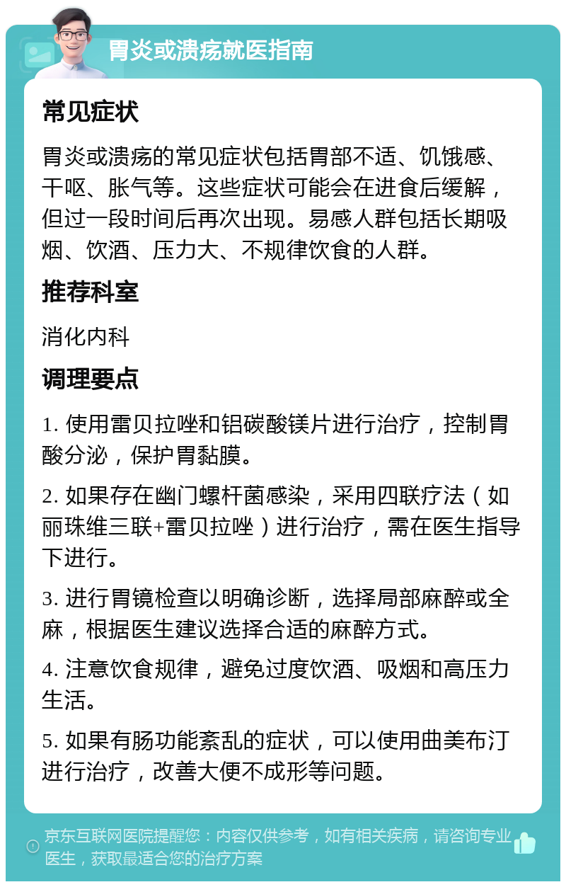 胃炎或溃疡就医指南 常见症状 胃炎或溃疡的常见症状包括胃部不适、饥饿感、干呕、胀气等。这些症状可能会在进食后缓解，但过一段时间后再次出现。易感人群包括长期吸烟、饮酒、压力大、不规律饮食的人群。 推荐科室 消化内科 调理要点 1. 使用雷贝拉唑和铝碳酸镁片进行治疗，控制胃酸分泌，保护胃黏膜。 2. 如果存在幽门螺杆菌感染，采用四联疗法（如丽珠维三联+雷贝拉唑）进行治疗，需在医生指导下进行。 3. 进行胃镜检查以明确诊断，选择局部麻醉或全麻，根据医生建议选择合适的麻醉方式。 4. 注意饮食规律，避免过度饮酒、吸烟和高压力生活。 5. 如果有肠功能紊乱的症状，可以使用曲美布汀进行治疗，改善大便不成形等问题。