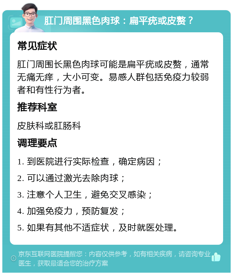 肛门周围黑色肉球：扁平疣或皮赘？ 常见症状 肛门周围长黑色肉球可能是扁平疣或皮赘，通常无痛无痒，大小可变。易感人群包括免疫力较弱者和有性行为者。 推荐科室 皮肤科或肛肠科 调理要点 1. 到医院进行实际检查，确定病因； 2. 可以通过激光去除肉球； 3. 注意个人卫生，避免交叉感染； 4. 加强免疫力，预防复发； 5. 如果有其他不适症状，及时就医处理。