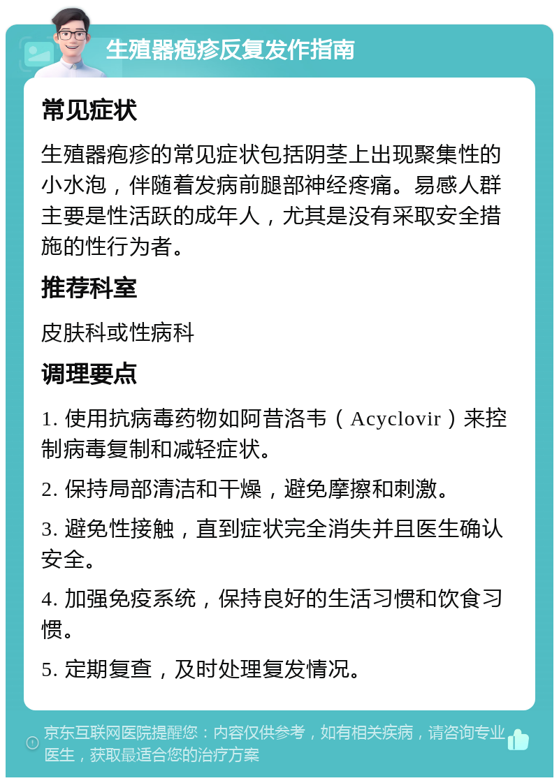 生殖器疱疹反复发作指南 常见症状 生殖器疱疹的常见症状包括阴茎上出现聚集性的小水泡，伴随着发病前腿部神经疼痛。易感人群主要是性活跃的成年人，尤其是没有采取安全措施的性行为者。 推荐科室 皮肤科或性病科 调理要点 1. 使用抗病毒药物如阿昔洛韦（Acyclovir）来控制病毒复制和减轻症状。 2. 保持局部清洁和干燥，避免摩擦和刺激。 3. 避免性接触，直到症状完全消失并且医生确认安全。 4. 加强免疫系统，保持良好的生活习惯和饮食习惯。 5. 定期复查，及时处理复发情况。