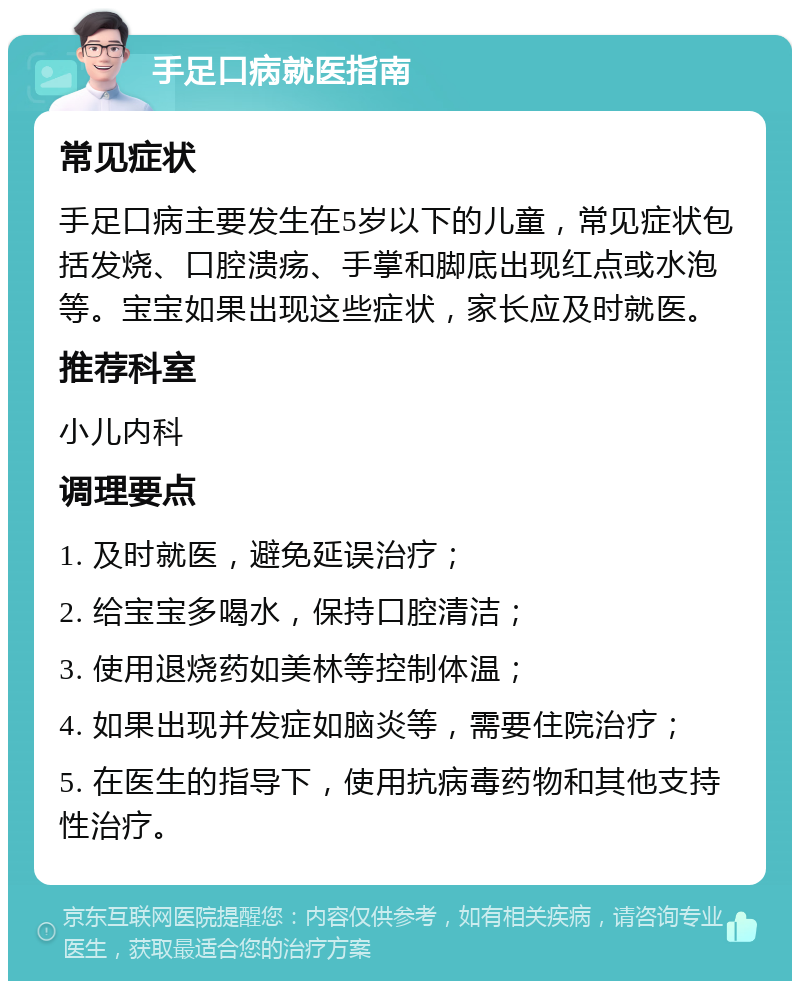 手足口病就医指南 常见症状 手足口病主要发生在5岁以下的儿童，常见症状包括发烧、口腔溃疡、手掌和脚底出现红点或水泡等。宝宝如果出现这些症状，家长应及时就医。 推荐科室 小儿内科 调理要点 1. 及时就医，避免延误治疗； 2. 给宝宝多喝水，保持口腔清洁； 3. 使用退烧药如美林等控制体温； 4. 如果出现并发症如脑炎等，需要住院治疗； 5. 在医生的指导下，使用抗病毒药物和其他支持性治疗。