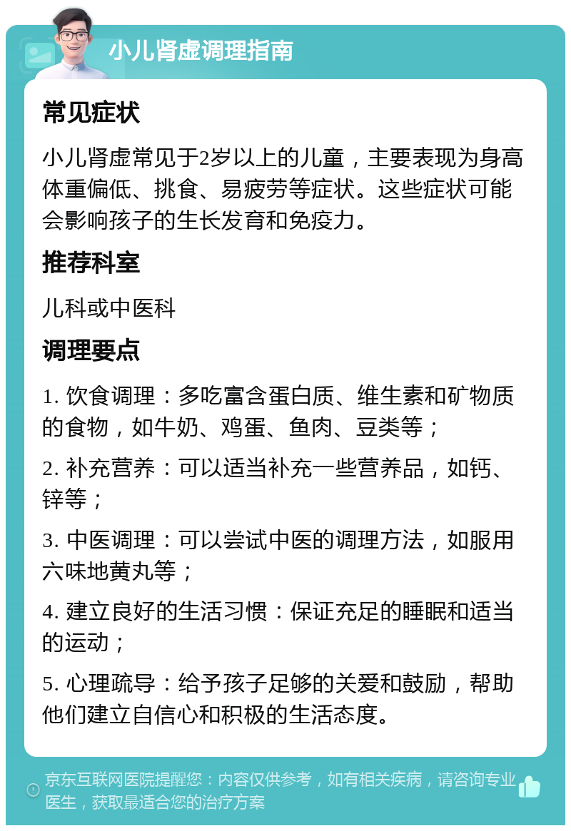 小儿肾虚调理指南 常见症状 小儿肾虚常见于2岁以上的儿童，主要表现为身高体重偏低、挑食、易疲劳等症状。这些症状可能会影响孩子的生长发育和免疫力。 推荐科室 儿科或中医科 调理要点 1. 饮食调理：多吃富含蛋白质、维生素和矿物质的食物，如牛奶、鸡蛋、鱼肉、豆类等； 2. 补充营养：可以适当补充一些营养品，如钙、锌等； 3. 中医调理：可以尝试中医的调理方法，如服用六味地黄丸等； 4. 建立良好的生活习惯：保证充足的睡眠和适当的运动； 5. 心理疏导：给予孩子足够的关爱和鼓励，帮助他们建立自信心和积极的生活态度。