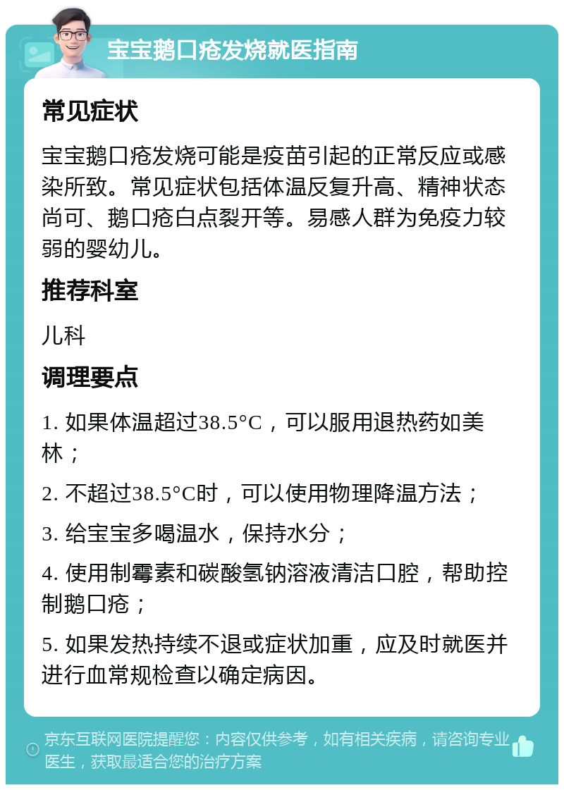 宝宝鹅口疮发烧就医指南 常见症状 宝宝鹅口疮发烧可能是疫苗引起的正常反应或感染所致。常见症状包括体温反复升高、精神状态尚可、鹅口疮白点裂开等。易感人群为免疫力较弱的婴幼儿。 推荐科室 儿科 调理要点 1. 如果体温超过38.5°C，可以服用退热药如美林； 2. 不超过38.5°C时，可以使用物理降温方法； 3. 给宝宝多喝温水，保持水分； 4. 使用制霉素和碳酸氢钠溶液清洁口腔，帮助控制鹅口疮； 5. 如果发热持续不退或症状加重，应及时就医并进行血常规检查以确定病因。