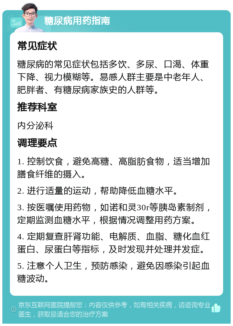 糖尿病用药指南 常见症状 糖尿病的常见症状包括多饮、多尿、口渴、体重下降、视力模糊等。易感人群主要是中老年人、肥胖者、有糖尿病家族史的人群等。 推荐科室 内分泌科 调理要点 1. 控制饮食，避免高糖、高脂肪食物，适当增加膳食纤维的摄入。 2. 进行适量的运动，帮助降低血糖水平。 3. 按医嘱使用药物，如诺和灵30r等胰岛素制剂，定期监测血糖水平，根据情况调整用药方案。 4. 定期复查肝肾功能、电解质、血脂、糖化血红蛋白、尿蛋白等指标，及时发现并处理并发症。 5. 注意个人卫生，预防感染，避免因感染引起血糖波动。