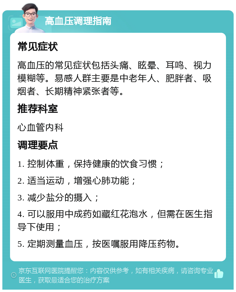 高血压调理指南 常见症状 高血压的常见症状包括头痛、眩晕、耳鸣、视力模糊等。易感人群主要是中老年人、肥胖者、吸烟者、长期精神紧张者等。 推荐科室 心血管内科 调理要点 1. 控制体重，保持健康的饮食习惯； 2. 适当运动，增强心肺功能； 3. 减少盐分的摄入； 4. 可以服用中成药如藏红花泡水，但需在医生指导下使用； 5. 定期测量血压，按医嘱服用降压药物。