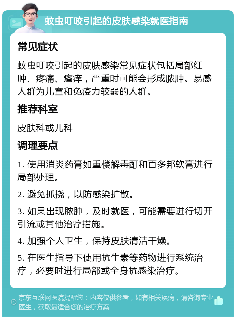 蚊虫叮咬引起的皮肤感染就医指南 常见症状 蚊虫叮咬引起的皮肤感染常见症状包括局部红肿、疼痛、瘙痒，严重时可能会形成脓肿。易感人群为儿童和免疫力较弱的人群。 推荐科室 皮肤科或儿科 调理要点 1. 使用消炎药膏如重楼解毒酊和百多邦软膏进行局部处理。 2. 避免抓挠，以防感染扩散。 3. 如果出现脓肿，及时就医，可能需要进行切开引流或其他治疗措施。 4. 加强个人卫生，保持皮肤清洁干燥。 5. 在医生指导下使用抗生素等药物进行系统治疗，必要时进行局部或全身抗感染治疗。