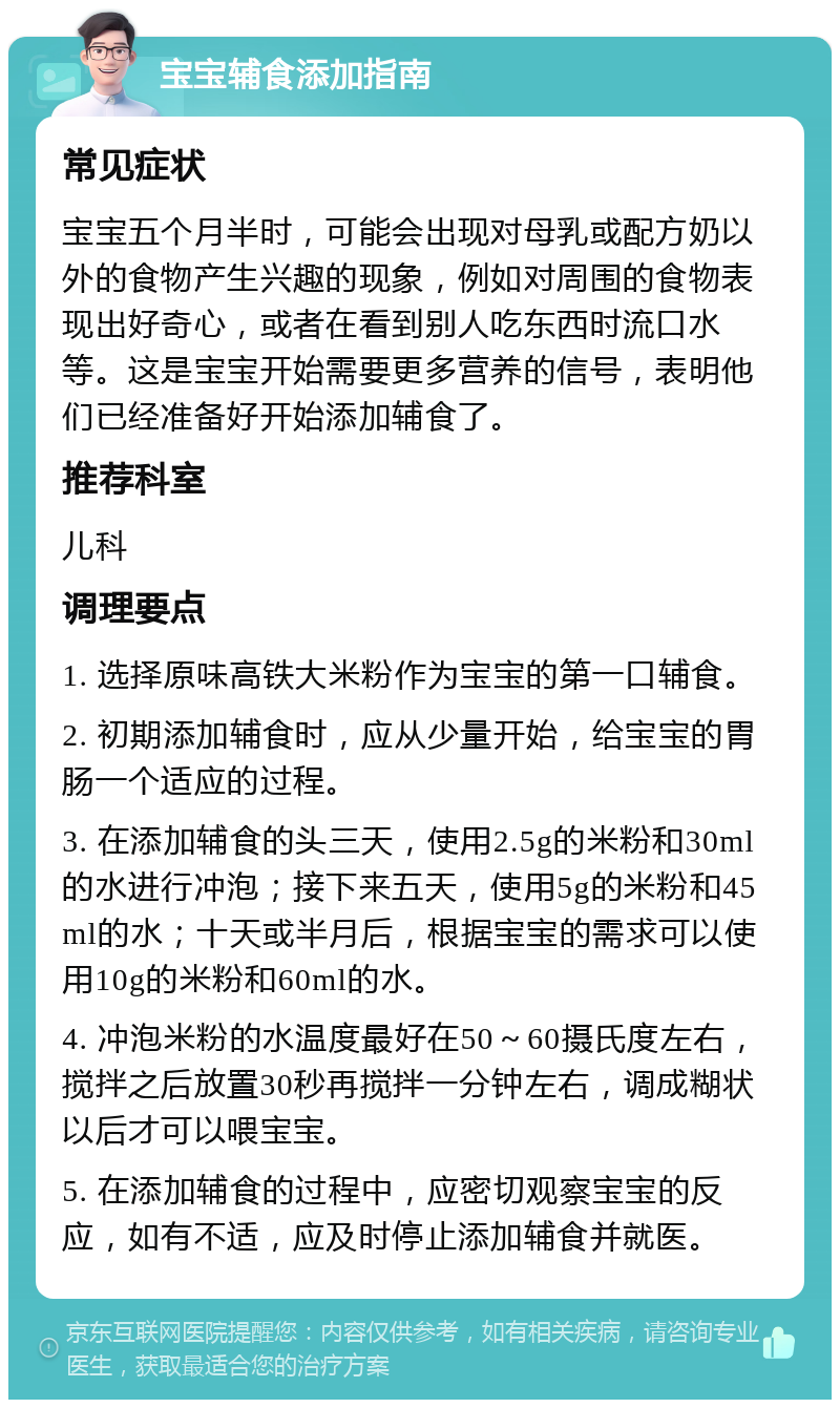 宝宝辅食添加指南 常见症状 宝宝五个月半时，可能会出现对母乳或配方奶以外的食物产生兴趣的现象，例如对周围的食物表现出好奇心，或者在看到别人吃东西时流口水等。这是宝宝开始需要更多营养的信号，表明他们已经准备好开始添加辅食了。 推荐科室 儿科 调理要点 1. 选择原味高铁大米粉作为宝宝的第一口辅食。 2. 初期添加辅食时，应从少量开始，给宝宝的胃肠一个适应的过程。 3. 在添加辅食的头三天，使用2.5g的米粉和30ml的水进行冲泡；接下来五天，使用5g的米粉和45ml的水；十天或半月后，根据宝宝的需求可以使用10g的米粉和60ml的水。 4. 冲泡米粉的水温度最好在50～60摄氏度左右，搅拌之后放置30秒再搅拌一分钟左右，调成糊状以后才可以喂宝宝。 5. 在添加辅食的过程中，应密切观察宝宝的反应，如有不适，应及时停止添加辅食并就医。