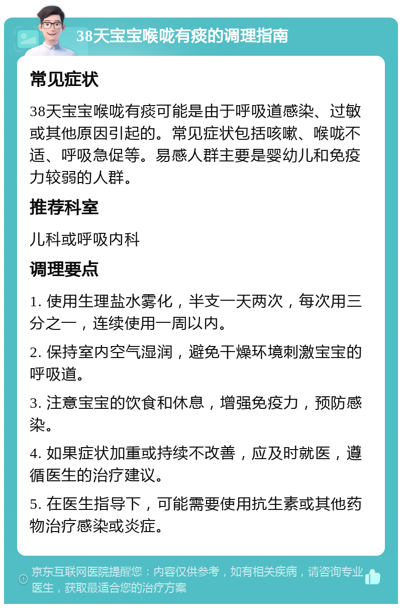 38天宝宝喉咙有痰的调理指南 常见症状 38天宝宝喉咙有痰可能是由于呼吸道感染、过敏或其他原因引起的。常见症状包括咳嗽、喉咙不适、呼吸急促等。易感人群主要是婴幼儿和免疫力较弱的人群。 推荐科室 儿科或呼吸内科 调理要点 1. 使用生理盐水雾化，半支一天两次，每次用三分之一，连续使用一周以内。 2. 保持室内空气湿润，避免干燥环境刺激宝宝的呼吸道。 3. 注意宝宝的饮食和休息，增强免疫力，预防感染。 4. 如果症状加重或持续不改善，应及时就医，遵循医生的治疗建议。 5. 在医生指导下，可能需要使用抗生素或其他药物治疗感染或炎症。