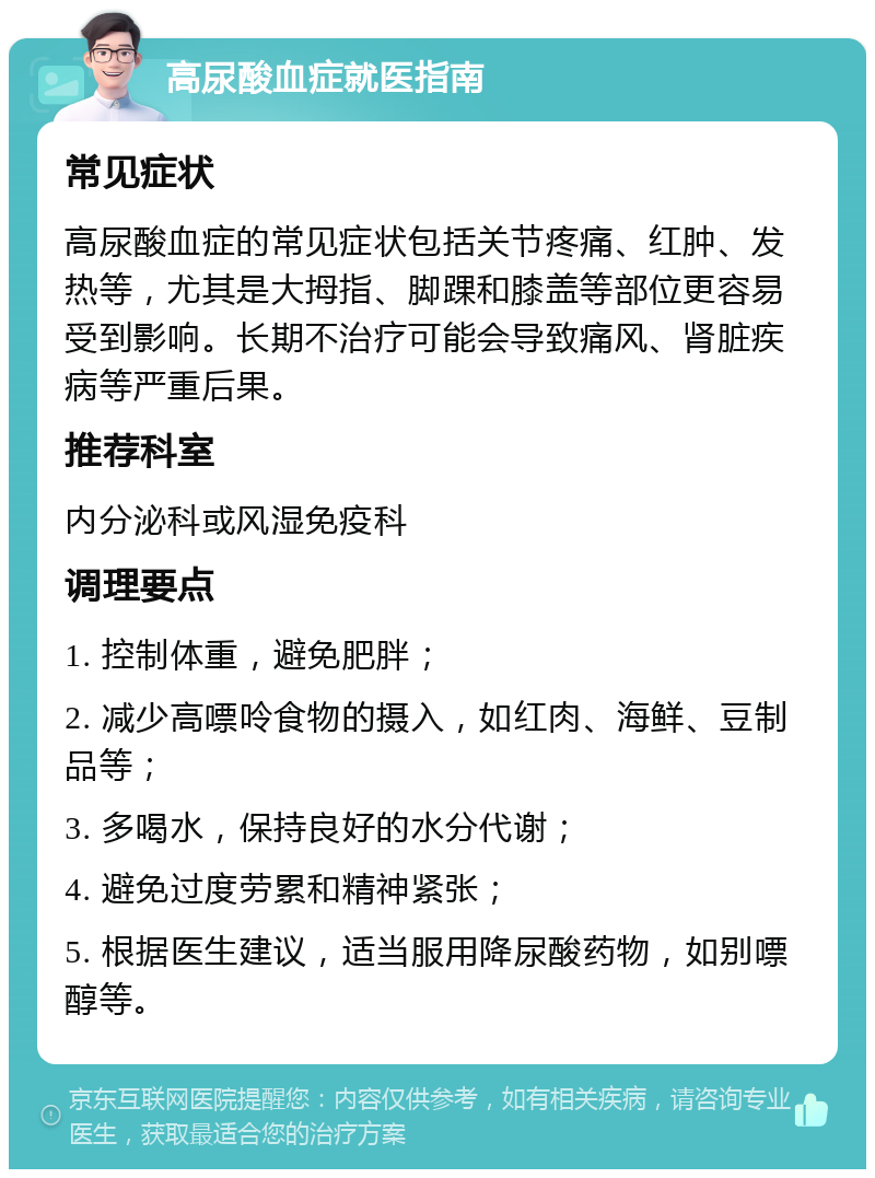 高尿酸血症就医指南 常见症状 高尿酸血症的常见症状包括关节疼痛、红肿、发热等，尤其是大拇指、脚踝和膝盖等部位更容易受到影响。长期不治疗可能会导致痛风、肾脏疾病等严重后果。 推荐科室 内分泌科或风湿免疫科 调理要点 1. 控制体重，避免肥胖； 2. 减少高嘌呤食物的摄入，如红肉、海鲜、豆制品等； 3. 多喝水，保持良好的水分代谢； 4. 避免过度劳累和精神紧张； 5. 根据医生建议，适当服用降尿酸药物，如别嘌醇等。