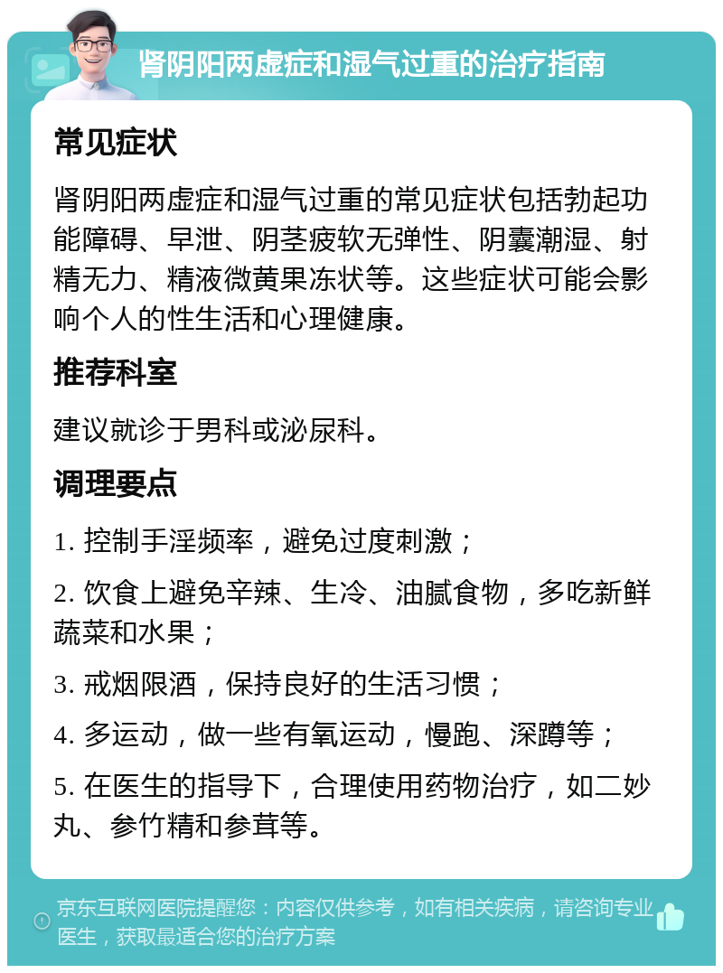 肾阴阳两虚症和湿气过重的治疗指南 常见症状 肾阴阳两虚症和湿气过重的常见症状包括勃起功能障碍、早泄、阴茎疲软无弹性、阴囊潮湿、射精无力、精液微黄果冻状等。这些症状可能会影响个人的性生活和心理健康。 推荐科室 建议就诊于男科或泌尿科。 调理要点 1. 控制手淫频率，避免过度刺激； 2. 饮食上避免辛辣、生冷、油腻食物，多吃新鲜蔬菜和水果； 3. 戒烟限酒，保持良好的生活习惯； 4. 多运动，做一些有氧运动，慢跑、深蹲等； 5. 在医生的指导下，合理使用药物治疗，如二妙丸、参竹精和参茸等。