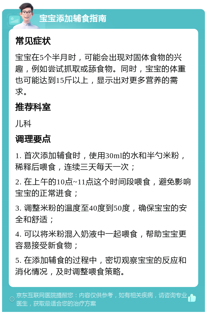 宝宝添加辅食指南 常见症状 宝宝在5个半月时，可能会出现对固体食物的兴趣，例如尝试抓取或舔食物。同时，宝宝的体重也可能达到15斤以上，显示出对更多营养的需求。 推荐科室 儿科 调理要点 1. 首次添加辅食时，使用30ml的水和半勺米粉，稀释后喂食，连续三天每天一次； 2. 在上午的10点~11点这个时间段喂食，避免影响宝宝的正常进食； 3. 调整米粉的温度至40度到50度，确保宝宝的安全和舒适； 4. 可以将米粉混入奶液中一起喂食，帮助宝宝更容易接受新食物； 5. 在添加辅食的过程中，密切观察宝宝的反应和消化情况，及时调整喂食策略。