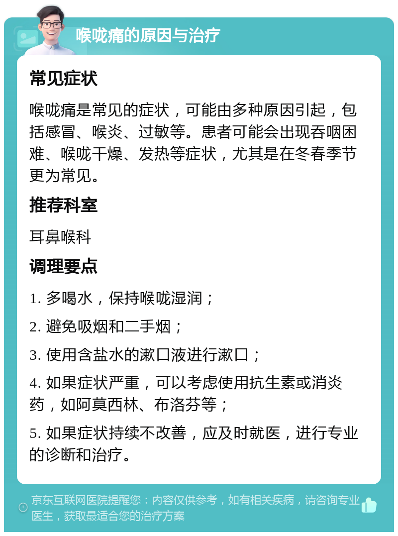 喉咙痛的原因与治疗 常见症状 喉咙痛是常见的症状，可能由多种原因引起，包括感冒、喉炎、过敏等。患者可能会出现吞咽困难、喉咙干燥、发热等症状，尤其是在冬春季节更为常见。 推荐科室 耳鼻喉科 调理要点 1. 多喝水，保持喉咙湿润； 2. 避免吸烟和二手烟； 3. 使用含盐水的漱口液进行漱口； 4. 如果症状严重，可以考虑使用抗生素或消炎药，如阿莫西林、布洛芬等； 5. 如果症状持续不改善，应及时就医，进行专业的诊断和治疗。