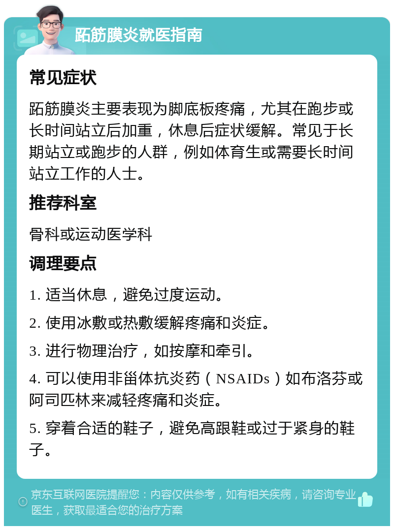 跖筋膜炎就医指南 常见症状 跖筋膜炎主要表现为脚底板疼痛，尤其在跑步或长时间站立后加重，休息后症状缓解。常见于长期站立或跑步的人群，例如体育生或需要长时间站立工作的人士。 推荐科室 骨科或运动医学科 调理要点 1. 适当休息，避免过度运动。 2. 使用冰敷或热敷缓解疼痛和炎症。 3. 进行物理治疗，如按摩和牵引。 4. 可以使用非甾体抗炎药（NSAIDs）如布洛芬或阿司匹林来减轻疼痛和炎症。 5. 穿着合适的鞋子，避免高跟鞋或过于紧身的鞋子。