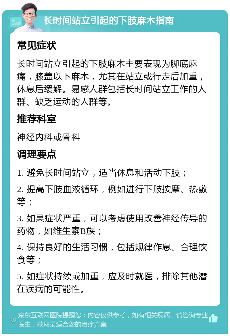 长时间站立引起的下肢麻木指南 常见症状 长时间站立引起的下肢麻木主要表现为脚底麻痛，膝盖以下麻木，尤其在站立或行走后加重，休息后缓解。易感人群包括长时间站立工作的人群、缺乏运动的人群等。 推荐科室 神经内科或骨科 调理要点 1. 避免长时间站立，适当休息和活动下肢； 2. 提高下肢血液循环，例如进行下肢按摩、热敷等； 3. 如果症状严重，可以考虑使用改善神经传导的药物，如维生素B族； 4. 保持良好的生活习惯，包括规律作息、合理饮食等； 5. 如症状持续或加重，应及时就医，排除其他潜在疾病的可能性。