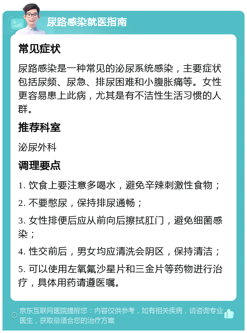 尿路感染就医指南 常见症状 尿路感染是一种常见的泌尿系统感染，主要症状包括尿频、尿急、排尿困难和小腹胀痛等。女性更容易患上此病，尤其是有不洁性生活习惯的人群。 推荐科室 泌尿外科 调理要点 1. 饮食上要注意多喝水，避免辛辣刺激性食物； 2. 不要憋尿，保持排尿通畅； 3. 女性排便后应从前向后擦拭肛门，避免细菌感染； 4. 性交前后，男女均应清洗会阴区，保持清洁； 5. 可以使用左氧氟沙星片和三金片等药物进行治疗，具体用药请遵医嘱。