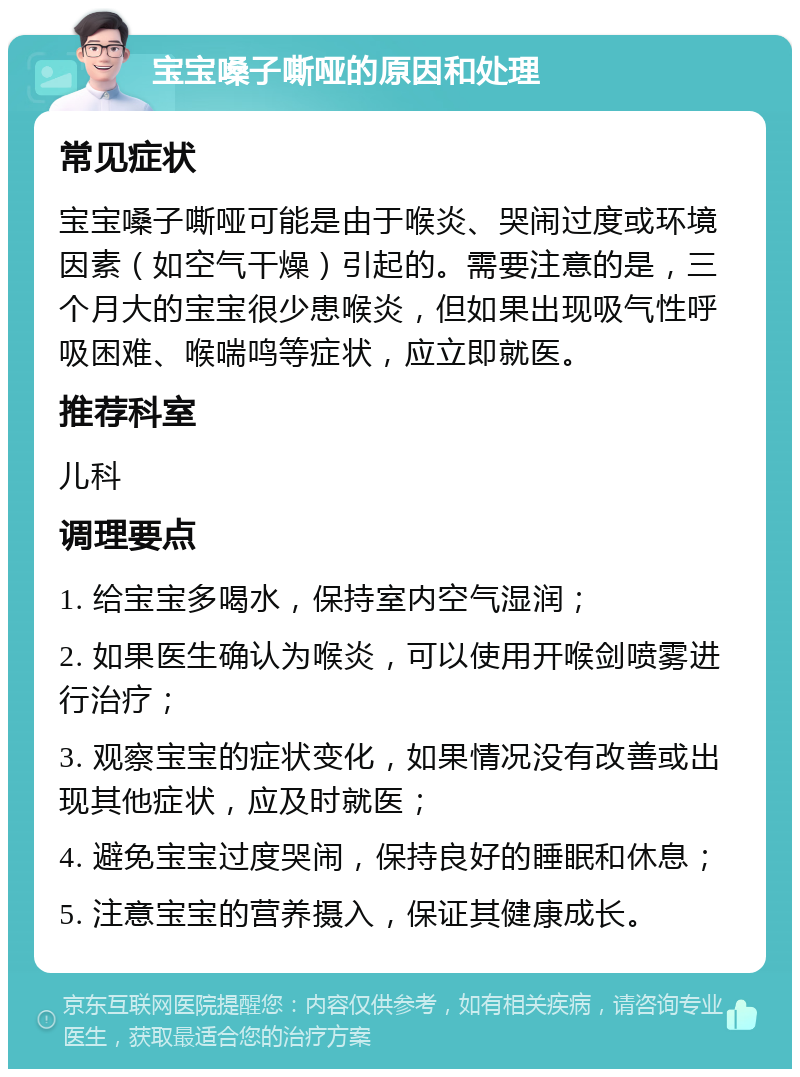 宝宝嗓子嘶哑的原因和处理 常见症状 宝宝嗓子嘶哑可能是由于喉炎、哭闹过度或环境因素（如空气干燥）引起的。需要注意的是，三个月大的宝宝很少患喉炎，但如果出现吸气性呼吸困难、喉喘鸣等症状，应立即就医。 推荐科室 儿科 调理要点 1. 给宝宝多喝水，保持室内空气湿润； 2. 如果医生确认为喉炎，可以使用开喉剑喷雾进行治疗； 3. 观察宝宝的症状变化，如果情况没有改善或出现其他症状，应及时就医； 4. 避免宝宝过度哭闹，保持良好的睡眠和休息； 5. 注意宝宝的营养摄入，保证其健康成长。