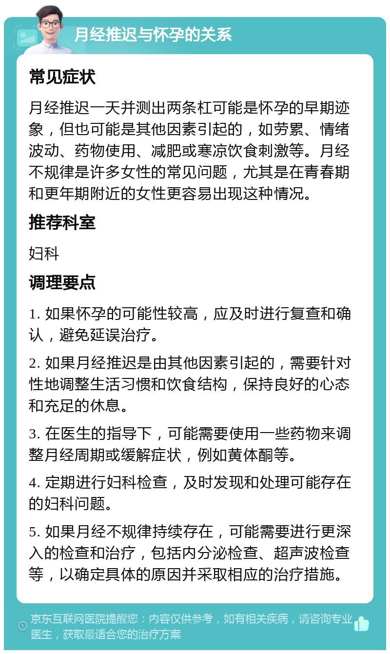 月经推迟与怀孕的关系 常见症状 月经推迟一天并测出两条杠可能是怀孕的早期迹象，但也可能是其他因素引起的，如劳累、情绪波动、药物使用、减肥或寒凉饮食刺激等。月经不规律是许多女性的常见问题，尤其是在青春期和更年期附近的女性更容易出现这种情况。 推荐科室 妇科 调理要点 1. 如果怀孕的可能性较高，应及时进行复查和确认，避免延误治疗。 2. 如果月经推迟是由其他因素引起的，需要针对性地调整生活习惯和饮食结构，保持良好的心态和充足的休息。 3. 在医生的指导下，可能需要使用一些药物来调整月经周期或缓解症状，例如黄体酮等。 4. 定期进行妇科检查，及时发现和处理可能存在的妇科问题。 5. 如果月经不规律持续存在，可能需要进行更深入的检查和治疗，包括内分泌检查、超声波检查等，以确定具体的原因并采取相应的治疗措施。