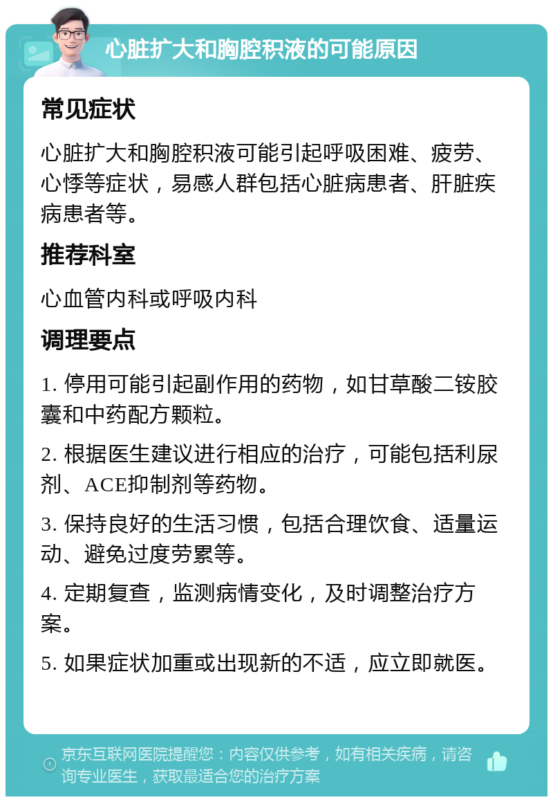 心脏扩大和胸腔积液的可能原因 常见症状 心脏扩大和胸腔积液可能引起呼吸困难、疲劳、心悸等症状，易感人群包括心脏病患者、肝脏疾病患者等。 推荐科室 心血管内科或呼吸内科 调理要点 1. 停用可能引起副作用的药物，如甘草酸二铵胶囊和中药配方颗粒。 2. 根据医生建议进行相应的治疗，可能包括利尿剂、ACE抑制剂等药物。 3. 保持良好的生活习惯，包括合理饮食、适量运动、避免过度劳累等。 4. 定期复查，监测病情变化，及时调整治疗方案。 5. 如果症状加重或出现新的不适，应立即就医。