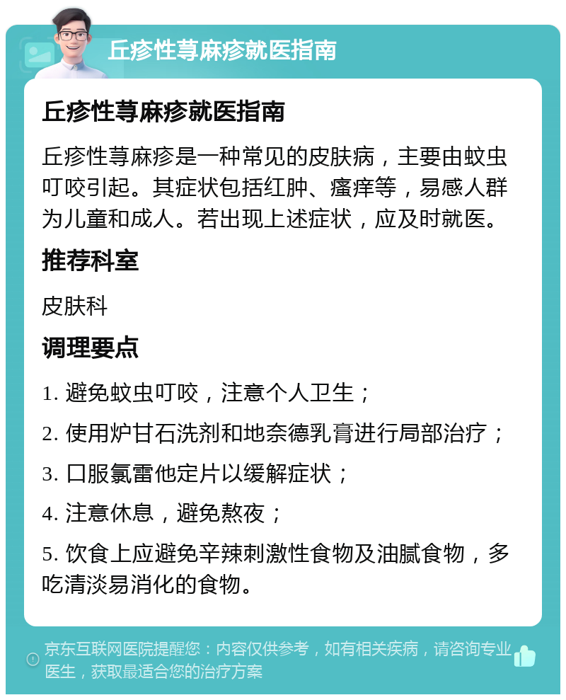 丘疹性荨麻疹就医指南 丘疹性荨麻疹就医指南 丘疹性荨麻疹是一种常见的皮肤病，主要由蚊虫叮咬引起。其症状包括红肿、瘙痒等，易感人群为儿童和成人。若出现上述症状，应及时就医。 推荐科室 皮肤科 调理要点 1. 避免蚊虫叮咬，注意个人卫生； 2. 使用炉甘石洗剂和地奈德乳膏进行局部治疗； 3. 口服氯雷他定片以缓解症状； 4. 注意休息，避免熬夜； 5. 饮食上应避免辛辣刺激性食物及油腻食物，多吃清淡易消化的食物。