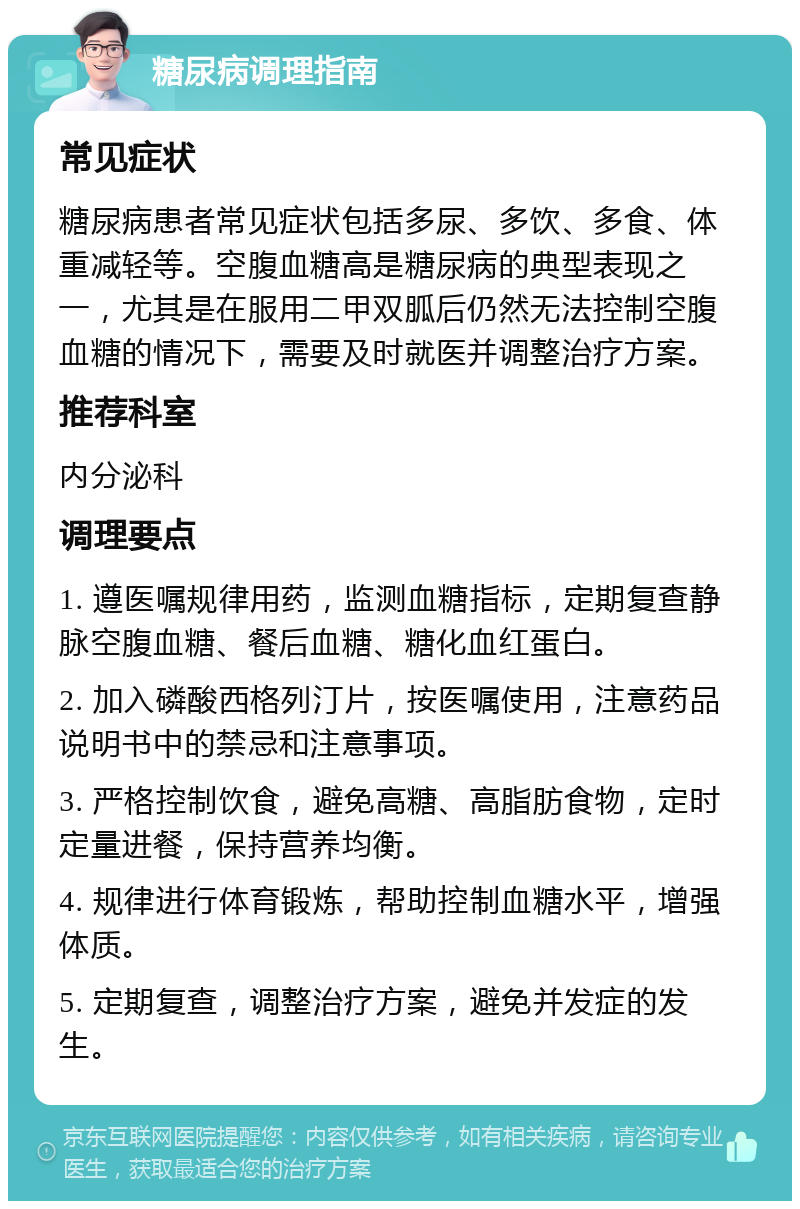 糖尿病调理指南 常见症状 糖尿病患者常见症状包括多尿、多饮、多食、体重减轻等。空腹血糖高是糖尿病的典型表现之一，尤其是在服用二甲双胍后仍然无法控制空腹血糖的情况下，需要及时就医并调整治疗方案。 推荐科室 内分泌科 调理要点 1. 遵医嘱规律用药，监测血糖指标，定期复查静脉空腹血糖、餐后血糖、糖化血红蛋白。 2. 加入磷酸西格列汀片，按医嘱使用，注意药品说明书中的禁忌和注意事项。 3. 严格控制饮食，避免高糖、高脂肪食物，定时定量进餐，保持营养均衡。 4. 规律进行体育锻炼，帮助控制血糖水平，增强体质。 5. 定期复查，调整治疗方案，避免并发症的发生。