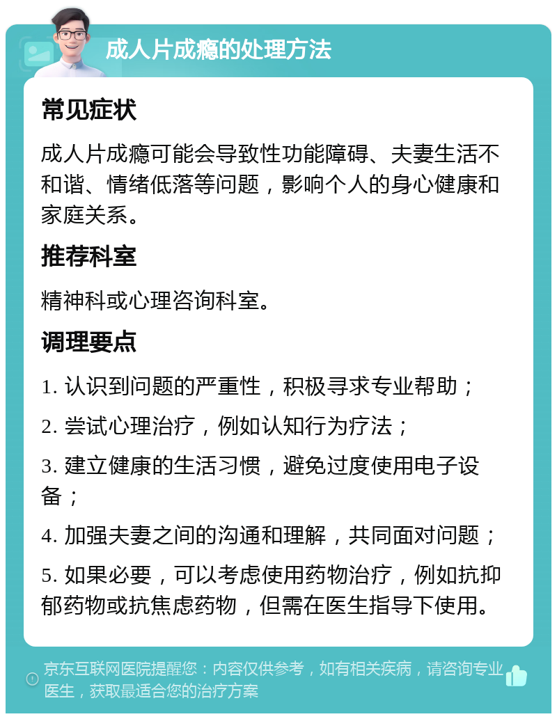 成人片成瘾的处理方法 常见症状 成人片成瘾可能会导致性功能障碍、夫妻生活不和谐、情绪低落等问题，影响个人的身心健康和家庭关系。 推荐科室 精神科或心理咨询科室。 调理要点 1. 认识到问题的严重性，积极寻求专业帮助； 2. 尝试心理治疗，例如认知行为疗法； 3. 建立健康的生活习惯，避免过度使用电子设备； 4. 加强夫妻之间的沟通和理解，共同面对问题； 5. 如果必要，可以考虑使用药物治疗，例如抗抑郁药物或抗焦虑药物，但需在医生指导下使用。