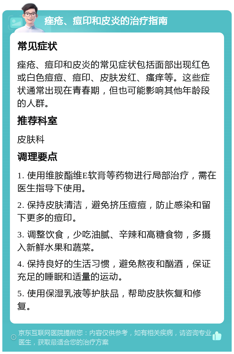 痤疮、痘印和皮炎的治疗指南 常见症状 痤疮、痘印和皮炎的常见症状包括面部出现红色或白色痘痘、痘印、皮肤发红、瘙痒等。这些症状通常出现在青春期，但也可能影响其他年龄段的人群。 推荐科室 皮肤科 调理要点 1. 使用维胺酯维E软膏等药物进行局部治疗，需在医生指导下使用。 2. 保持皮肤清洁，避免挤压痘痘，防止感染和留下更多的痘印。 3. 调整饮食，少吃油腻、辛辣和高糖食物，多摄入新鲜水果和蔬菜。 4. 保持良好的生活习惯，避免熬夜和酗酒，保证充足的睡眠和适量的运动。 5. 使用保湿乳液等护肤品，帮助皮肤恢复和修复。