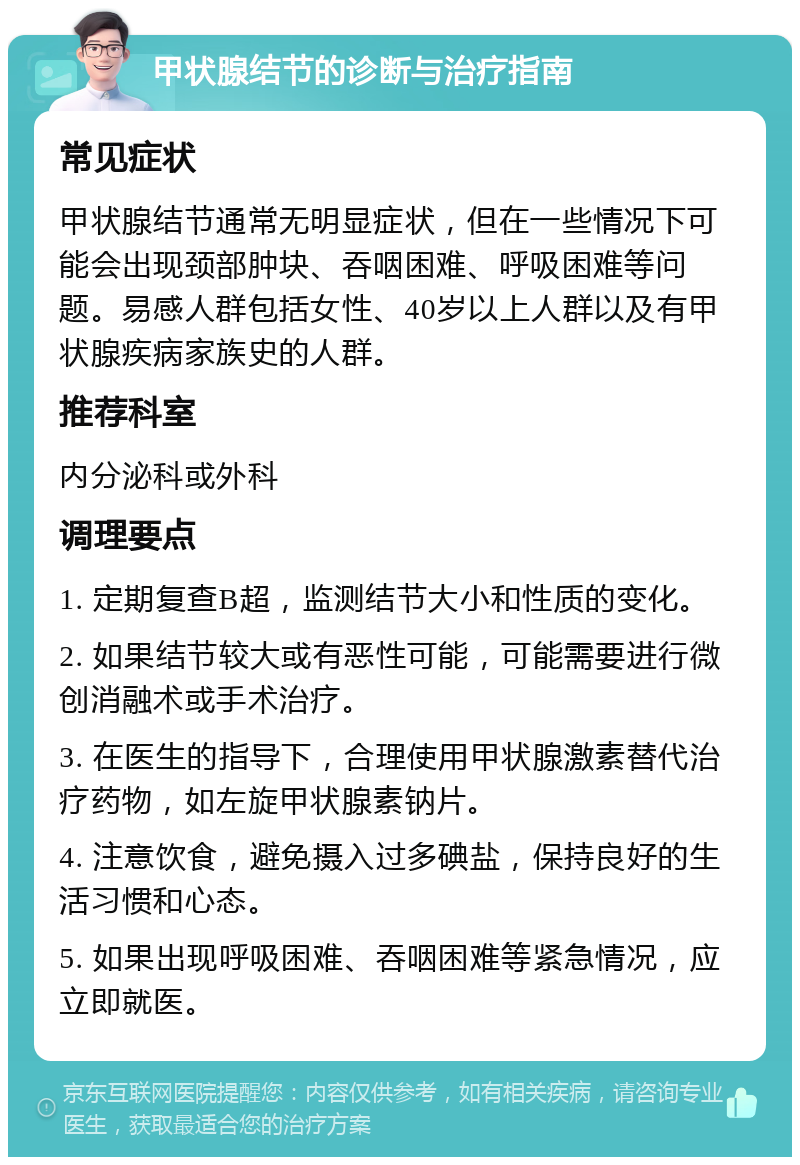 甲状腺结节的诊断与治疗指南 常见症状 甲状腺结节通常无明显症状，但在一些情况下可能会出现颈部肿块、吞咽困难、呼吸困难等问题。易感人群包括女性、40岁以上人群以及有甲状腺疾病家族史的人群。 推荐科室 内分泌科或外科 调理要点 1. 定期复查B超，监测结节大小和性质的变化。 2. 如果结节较大或有恶性可能，可能需要进行微创消融术或手术治疗。 3. 在医生的指导下，合理使用甲状腺激素替代治疗药物，如左旋甲状腺素钠片。 4. 注意饮食，避免摄入过多碘盐，保持良好的生活习惯和心态。 5. 如果出现呼吸困难、吞咽困难等紧急情况，应立即就医。