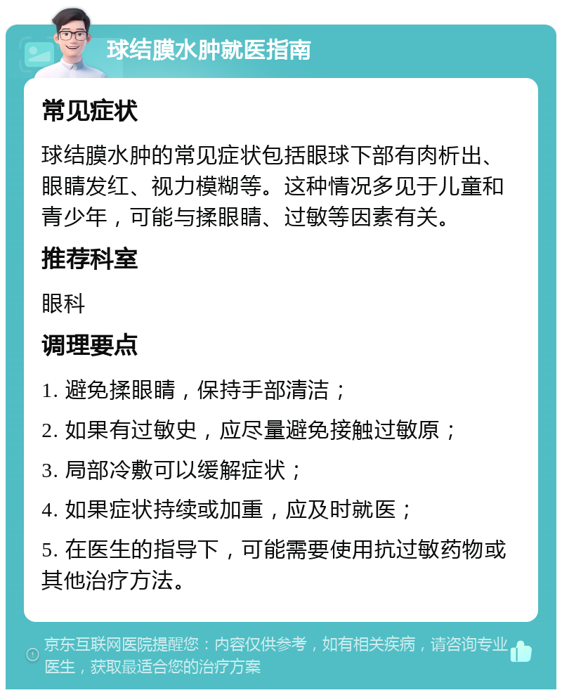 球结膜水肿就医指南 常见症状 球结膜水肿的常见症状包括眼球下部有肉析出、眼睛发红、视力模糊等。这种情况多见于儿童和青少年，可能与揉眼睛、过敏等因素有关。 推荐科室 眼科 调理要点 1. 避免揉眼睛，保持手部清洁； 2. 如果有过敏史，应尽量避免接触过敏原； 3. 局部冷敷可以缓解症状； 4. 如果症状持续或加重，应及时就医； 5. 在医生的指导下，可能需要使用抗过敏药物或其他治疗方法。