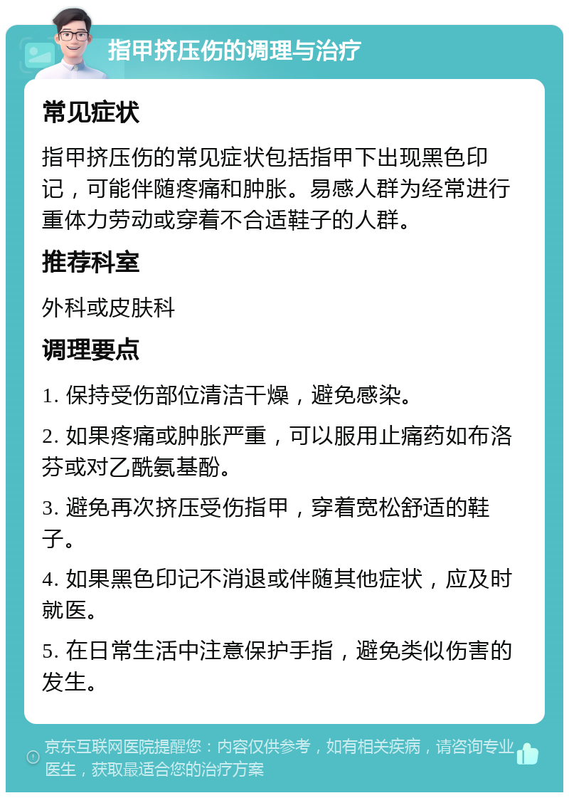 指甲挤压伤的调理与治疗 常见症状 指甲挤压伤的常见症状包括指甲下出现黑色印记，可能伴随疼痛和肿胀。易感人群为经常进行重体力劳动或穿着不合适鞋子的人群。 推荐科室 外科或皮肤科 调理要点 1. 保持受伤部位清洁干燥，避免感染。 2. 如果疼痛或肿胀严重，可以服用止痛药如布洛芬或对乙酰氨基酚。 3. 避免再次挤压受伤指甲，穿着宽松舒适的鞋子。 4. 如果黑色印记不消退或伴随其他症状，应及时就医。 5. 在日常生活中注意保护手指，避免类似伤害的发生。