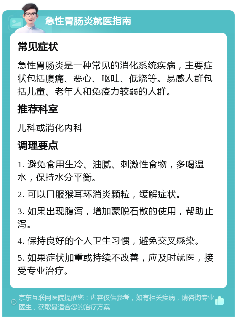 急性胃肠炎就医指南 常见症状 急性胃肠炎是一种常见的消化系统疾病，主要症状包括腹痛、恶心、呕吐、低烧等。易感人群包括儿童、老年人和免疫力较弱的人群。 推荐科室 儿科或消化内科 调理要点 1. 避免食用生冷、油腻、刺激性食物，多喝温水，保持水分平衡。 2. 可以口服猴耳环消炎颗粒，缓解症状。 3. 如果出现腹泻，增加蒙脱石散的使用，帮助止泻。 4. 保持良好的个人卫生习惯，避免交叉感染。 5. 如果症状加重或持续不改善，应及时就医，接受专业治疗。