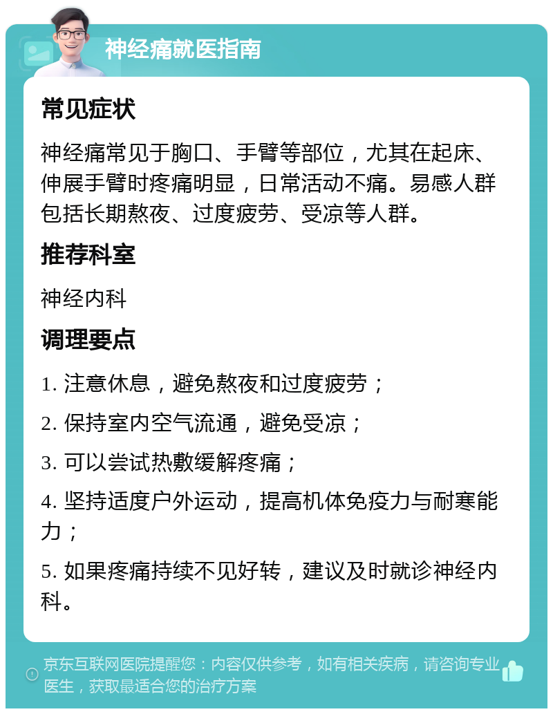 神经痛就医指南 常见症状 神经痛常见于胸口、手臂等部位，尤其在起床、伸展手臂时疼痛明显，日常活动不痛。易感人群包括长期熬夜、过度疲劳、受凉等人群。 推荐科室 神经内科 调理要点 1. 注意休息，避免熬夜和过度疲劳； 2. 保持室内空气流通，避免受凉； 3. 可以尝试热敷缓解疼痛； 4. 坚持适度户外运动，提高机体免疫力与耐寒能力； 5. 如果疼痛持续不见好转，建议及时就诊神经内科。