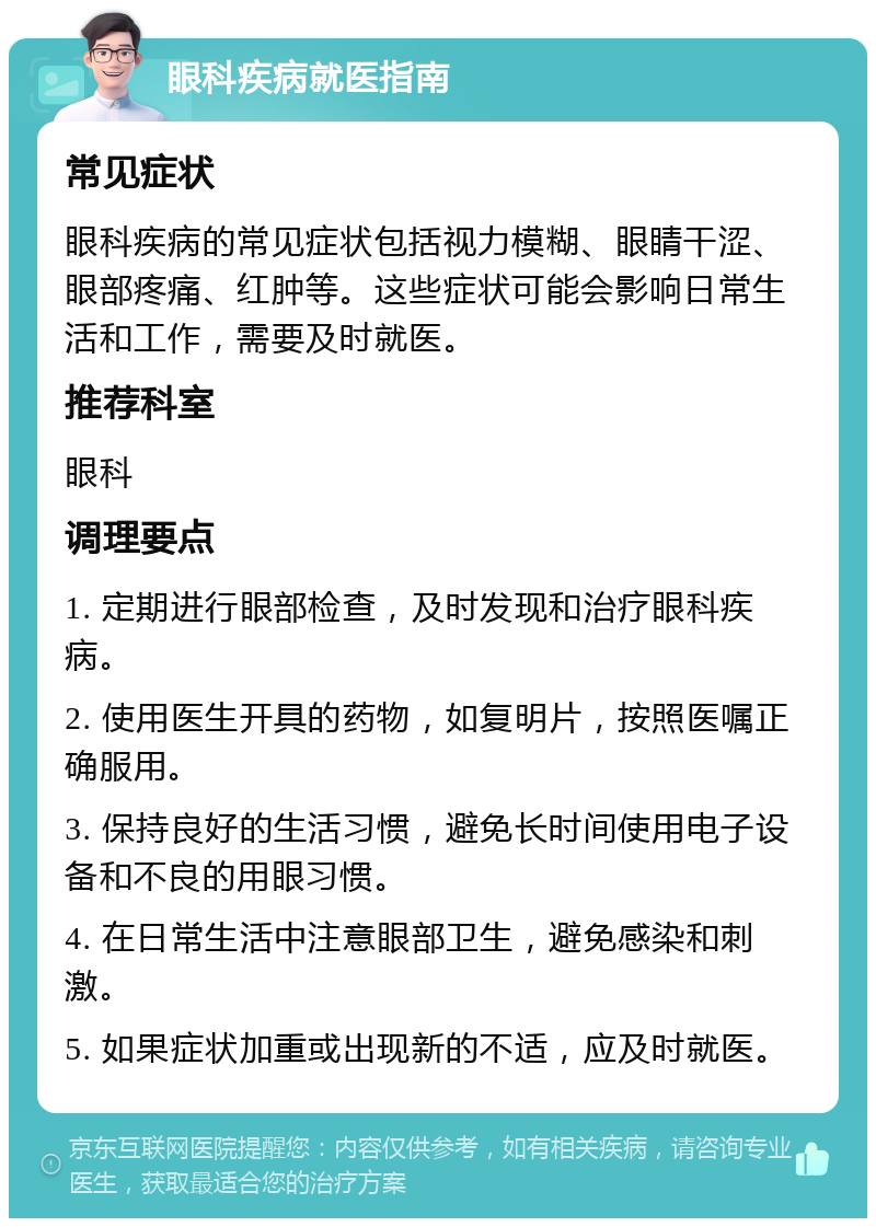 眼科疾病就医指南 常见症状 眼科疾病的常见症状包括视力模糊、眼睛干涩、眼部疼痛、红肿等。这些症状可能会影响日常生活和工作，需要及时就医。 推荐科室 眼科 调理要点 1. 定期进行眼部检查，及时发现和治疗眼科疾病。 2. 使用医生开具的药物，如复明片，按照医嘱正确服用。 3. 保持良好的生活习惯，避免长时间使用电子设备和不良的用眼习惯。 4. 在日常生活中注意眼部卫生，避免感染和刺激。 5. 如果症状加重或出现新的不适，应及时就医。